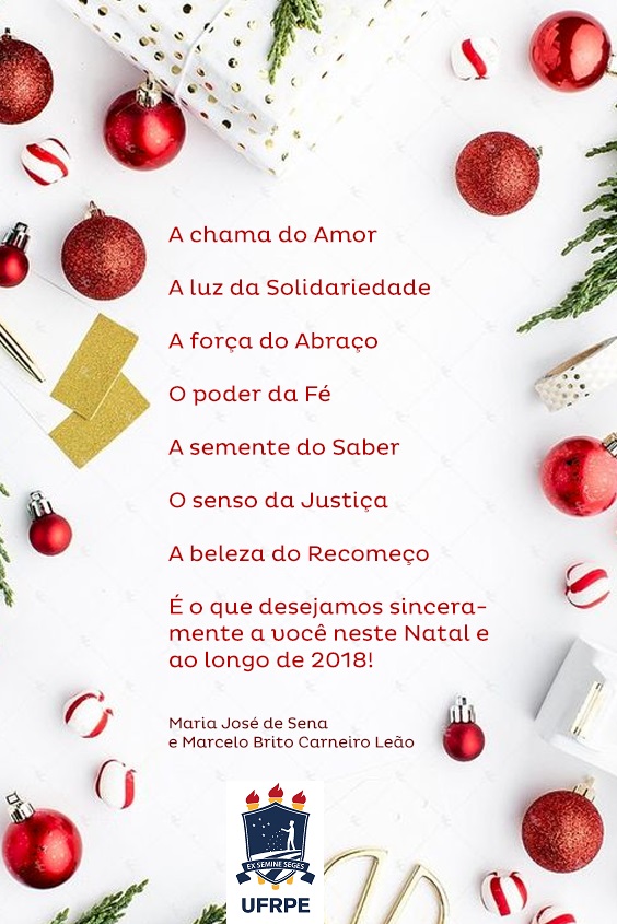 A chama do Amor  A luz da Solidariedade  A força do Abraço  O poder da Fé  A semente do Saber  O senso da Justiça  A beleza do Recomeço       É o que desejamos sinceramente a você neste Natal e ao longo de 2018!  Maria José de Sena e Marcelo Brito Carneiro Leão