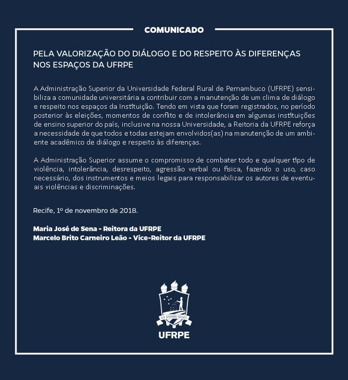 Comunicado  Pela valorização do diálogo e do respeito às diferenças nos espaços da UFRPE A Administração Superior da Universidade Federal Rural de Pernambuco (UFRPE) sensibiliza a comunidade universitária a contribuir com a manutenção de um clima de diálogo e respeito nos espaços da Instituição. Tendo em vista que foram registrados, no período posterior às eleições, momentos de conflito e de intolerância em algumas instituições de ensino superior do país inclusive na nossa Universidade, a Reitoria da UFRPE reforça a necessidade de que todos e todas estejam envolvidos(as) na manutenção de um ambiente acadêmico de diálogo e respeito às diferenças. A Administração Superior assume o compromisso de combater todo e qualquer tipo de violência, intolerância, desrespeito, agressão verbal ou física, fazendo o uso, caso necessário, dos instrumentos e meios legais para responsabilizar os autores de eventuais violências e discriminações.  Recife, 1º de novembro de 2018.  Maria José de Sena - Reitora da UFRPE Marcelo Brito Carneiro Leão - Vice-Reitor da UFRPE